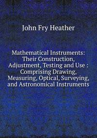 Mathematical Instruments: Their Construction, Adjustment, Testing and Use : Comprising Drawing, Measuring, Optical, Surveying, and Astronomical Instruments