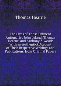 The Lives of Those Eminent Antiquaries John Leland, Thomas Hearne, and Anthony A Wood: With an Authentick Account of Their Respective Writings and Publications, from Original Papers