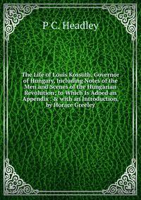 The Life of Louis Kossuth, Governor of Hungary, Including Notes of the Men and Scenes of the Hungarian Revolution; to Which Is Adoed an Appendix . &amp; with an Introduction, by Horace Greeley
