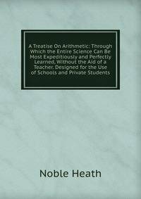 A Treatise On Arithmetic: Through Which the Entire Science Can Be Most Expeditiously and Perfectly Learned, Without the Aid of a Teacher. Designed for the Use of Schools and Private Students