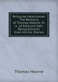 Reliquiae Hearnianae: The Remains of Thomas Hearne, M.a., of Edmund Hall, Being Extracts from His Ms. Diaries