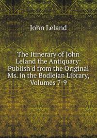 The Itinerary of John Leland the Antiquary: Publish'd from the Original Ms. in the Bodleian Library, Volumes 7-9
