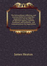 The Extraordinary Affliction, and Gracious Relief of a Little Boy: Supposed to Be the Effects of Spiritual Agency. Carefully Examined, and Faithfully . and Animadversions On Superstition
