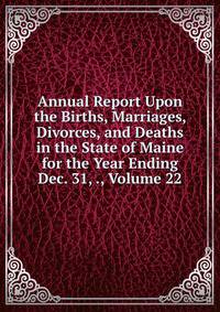 Annual Report Upon the Births, Marriages, Divorces, and Deaths in the State of Maine for the Year Ending Dec. 31, ., Volume 22