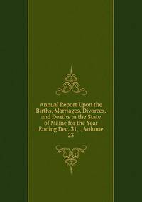 Annual Report Upon the Births, Marriages, Divorces, and Deaths in the State of Maine for the Year Ending Dec. 31, ., Volume 23