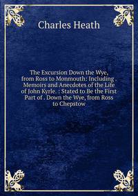 The Excursion Down the Wye, from Ross to Monmouth: Including . Memoirs and Anecdotes of the Life of John Kyrle. : Stated to Be the First Part of . Down the Wye, from Ross to Chepstow.