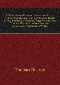 A Collection of Curious Discourses Written by Eminent Antiquaries Upon Several Heads in Our English Antiquities: Together with Mr. Thomas Hearne's . a Great Number of Antiquary Discourses Writte