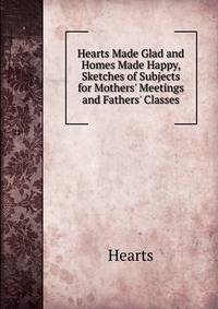 Hearts Made Glad and Homes Made Happy, Sketches of Subjects for Mothers' Meetings and Fathers' Classes