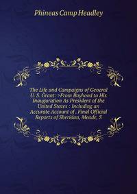 The Life and Campaigns of General U. S. Grant: >From Boyhood to His Inauguration As President of the United States : Including an Accurate Account of . Final Official Reports of Sheridan, Meade, S