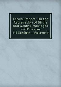Annual Report . On the Registration of Births and Deaths, Marriages and Divorces in Michigan ., Volume 6