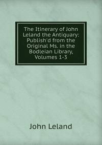 The Itinerary of John Leland the Antiquary: Publish'd from the Original Ms. in the Bodleian Library, Volumes 1-3