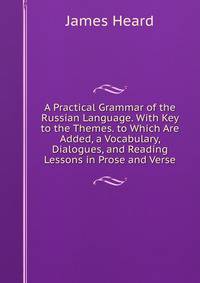 A Practical Grammar of the Russian Language. With Key to the Themes. to Which Are Added, a Vocabulary, Dialogues, and Reading Lessons in Prose and Verse
