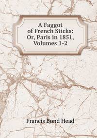 A Faggot of French Sticks: Or, Paris in 1851, Volumes 1-2
