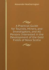 A Practical Guide for Tourists, Miners, and Investigators, and All Persons Interested in the Devolopment of the Gold Fields of Nova Scotia