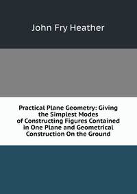 Practical Plane Geometry: Giving the Simplest Modes of Constructing Figures Contained in One Plane and Geometrical Construction On the Ground