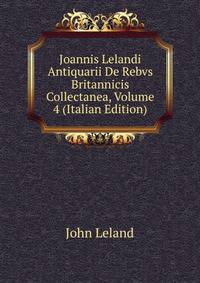 Joannis Lelandi Antiquarii De Rebvs Britannicis Collectanea, Volume 4 (Italian Edition)