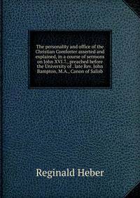 The personality and office of the Christian Comforter asserted and explained, in a course of sermons on John XVI.7., preached before the University of . late Rev. John Bampton, M.A., Canon of Salisb