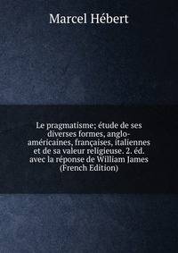 Le pragmatisme; etude de ses diverses formes, anglo-americaines, francaises, italiennes et de sa valeur religieuse. 2. ed. avec la reponse de William James (French Edition)