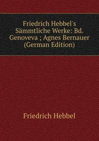 Friedrich Hebbel's S?mmtliche Werke: Bd. Genoveva ; Agnes Bernauer (German Edition)