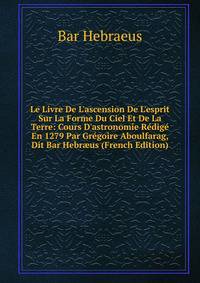 Le Livre De L'ascension De L'esprit Sur La Forme Du Ciel Et De La Terre: Cours D'astronomie R?dig? En 1279 Par Gr?goire Aboulfarag, Dit Bar Hebr?us (French Edition)