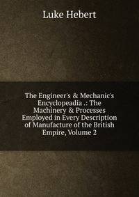 The Engineer's &amp; Mechanic's Encyclopeadia .: The Machinery &amp; Processes Employed in Every Description of Manufacture of the British Empire, Volume 2