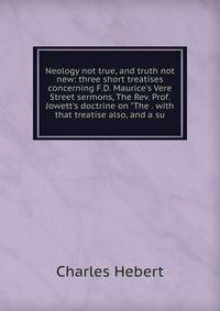 Neology not true, and truth not new: three short treatises concerning F.D. Maurice's Vere Street sermons, The Rev. Prof. Jowett's doctrine on "The . with that treatise also, and a su