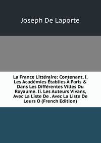 La France Litt?raire: Contenant, I. Les Acad?mies ?tablies ? Paris &amp; Dans Les Diff?rentes Villes Du Royaume. Ii. Les Auteurs Vivans, Avec La Liste De . Avec La Liste De Leurs O (French Edition)