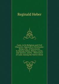 Caste, in Its Religious and Civil Character, Opposed to Christianity: Being a Ser. of Documents by Bishops Heber, Wilson, Corrie, and Spencer, and by . Observance of Caste Among the Native Christ