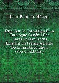 Essai Sur La Formation D'un Catalogue G?n?ral Des Livres Et Manuscrits Existant En France ? L'aide De L'immatriculation (French Edition)