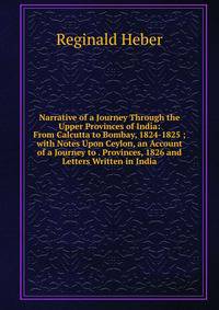 Narrative of a Journey Through the Upper Provinces of India: From Calcutta to Bombay, 1824-1825 ; with Notes Upon Ceylon, an Account of a Journey to . Provinces, 1826 and Letters Written in India