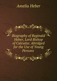 Biography of Reginald Heber, Lord Bishop of Calcutta: Abridged for the Use of Young Persons .