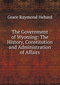The Government of Wyoming: The History, Constitution and Administration of Affairs.