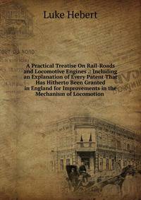 A Practical Treatise On Rail-Roads and Locomotive Engines .: Including an Explanation of Every Patent That Has Hitherto Been Granted in England for Improvements in the Mechanism of Locomotion .