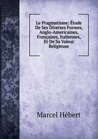 Le Pragmatisme: Etude De Ses Diverses Formes, Anglo-Americaines, Francaises, Italiennes, Et De Sa Valeur Religieuse