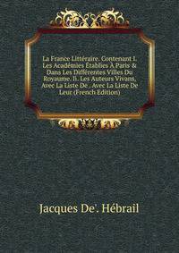 La France Litt?raire. Contenant I. Les Acad?mies ?tablies ? Paris &amp; Dans Les Diff?rentes Villes Du Royaume. Ii. Les Auteurs Vivans, Avec La Liste De . Avec La Liste De Leur (French Edition)