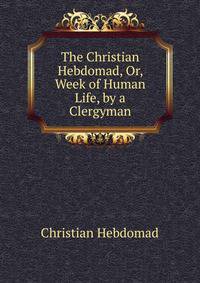 The Christian Hebdomad, Or, Week of Human Life, by a Clergyman