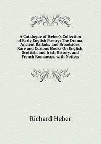 A Catalogue of Heber's Collection of Early English Poetry: The Drama, Ancient Ballads, and Broadsides, Rare and Curious Books On English, Scottish, and Irish History, and French Romances, with Notices