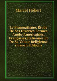 Le Pragmatisme: Etude De Ses Diverses Formes Anglo-Americaines, Francaises,Italiennes Et De Sa Valeur Religieuse (French Edition)