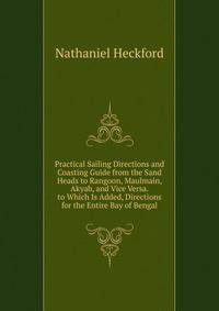 Practical Sailing Directions and Coasting Guide from the Sand Heads to Rangoon, Maulmain, Akyab, and Vice Versa. to Which Is Added, Directions for the Entire Bay of Bengal