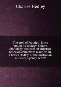 The atoll of Funafuti, Ellice group: its zoology, botany, ethnology, and general structure based on collections made by Mr. Charles Hedley, of the Australian museum, Sydney, N.S.W