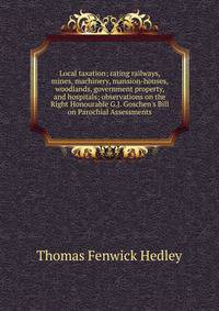 Local taxation; rating railways, mines, machinery, mansion-houses, woodlands, government property, and hospitals; observations on the Right Honourable G.J. Goschen's Bill on Parochial Assessments