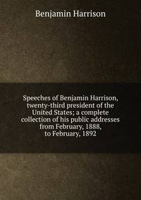 Speeches of Benjamin Harrison, twenty-third president of the United States; a complete collection of his public addresses from February, 1888, to February, 1892