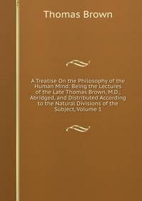 A Treatise On the Philosophy of the Human Mind: Being the Lectures of the Late Thomas Brown, M.D.; Abridged, and Distributed According to the Natural Divisions of the Subject, Volume 1