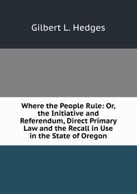 Where the People Rule: Or, the Initiative and Referendum, Direct Primary Law and the Recall in Use in the State of Oregon