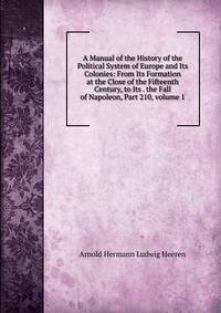 A Manual of the History of the Political System of Europe and Its Colonies: From Its Formation at the Close of the Fifteenth Century, to Its . the Fall of Napoleon, Part 210, volume 1