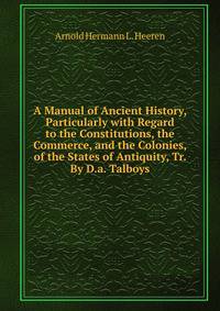 A Manual of Ancient History, Particularly with Regard to the Constitutions, the Commerce, and the Colonies, of the States of Antiquity, Tr. By D.a. Talboys.