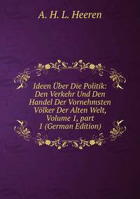 Ideen ?ber Die Politik: Den Verkehr Und Den Handel Der Vornehmsten V?lker Der Alten Welt, Volume 1, part 1 (German Edition)