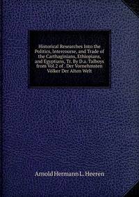 Historical Researches Into the Politics, Intercourse, and Trade of the Carthaginians, Ethiopians, and Egyptians, Tr. By D.a. Talboys from Vol.2 of . Der Vornehmsten Volker Der Alten Welt.