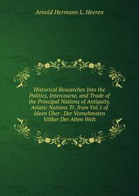 Historical Researches Into the Politics, Intercourse, and Trade of the Principal Nations of Antiquity. Asiatic Nations Tr. from Vol.1 of Ideen Uber . Der Vornehmsten Volker Der Alten Welt.