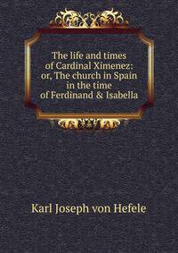The life and times of Cardinal Ximenez: or, The church in Spain in the time of Ferdinand &amp; Isabella